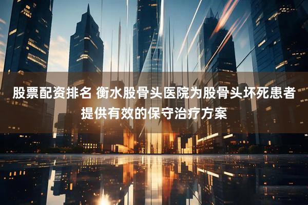 股票配资排名 衡水股骨头医院为股骨头坏死患者提供有效的保守治疗方案