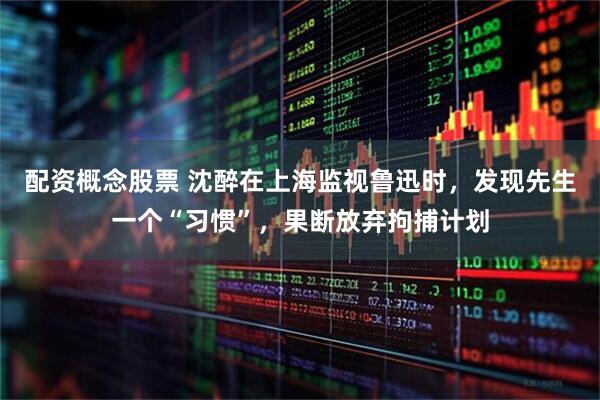 配资概念股票 沈醉在上海监视鲁迅时，发现先生一个“习惯”，果断放弃拘捕计划