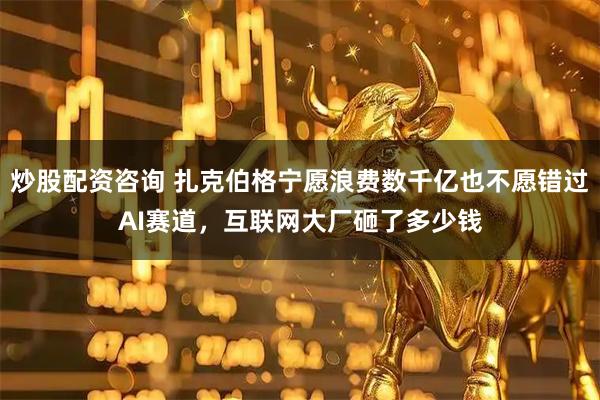炒股配资咨询 扎克伯格宁愿浪费数千亿也不愿错过AI赛道，互联网大厂砸了多少钱