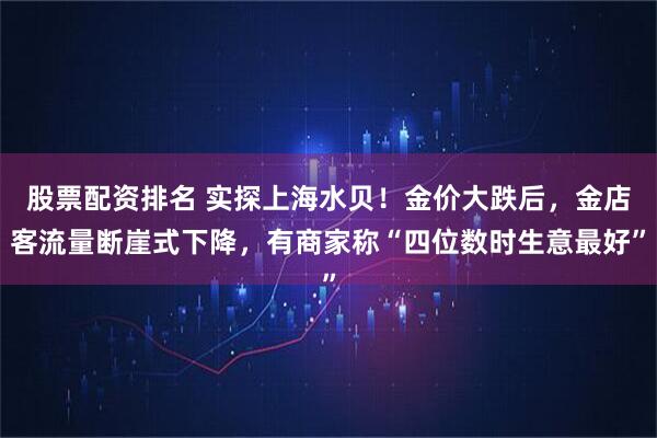 股票配资排名 实探上海水贝！金价大跌后，金店客流量断崖式下降，有商家称“四位数时生意最好”