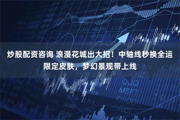炒股配资咨询 浪漫花城出大招！中轴线秒换全运限定皮肤，梦幻景观带上线
