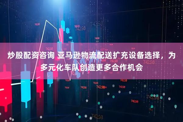 炒股配资咨询 亚马逊物流配送扩充设备选择，为多元化车队创造更多合作机会