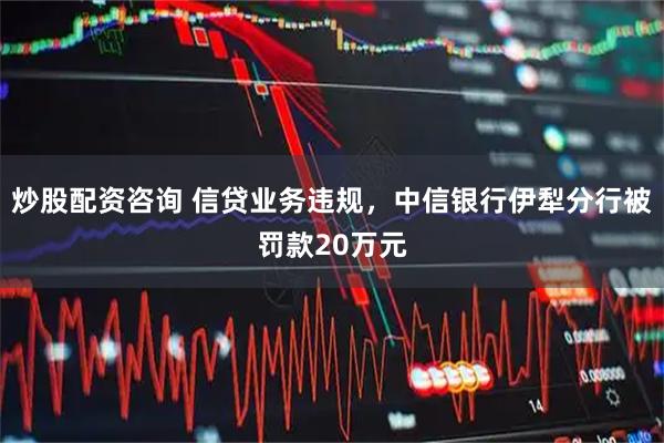 炒股配资咨询 信贷业务违规，中信银行伊犁分行被罚款20万元