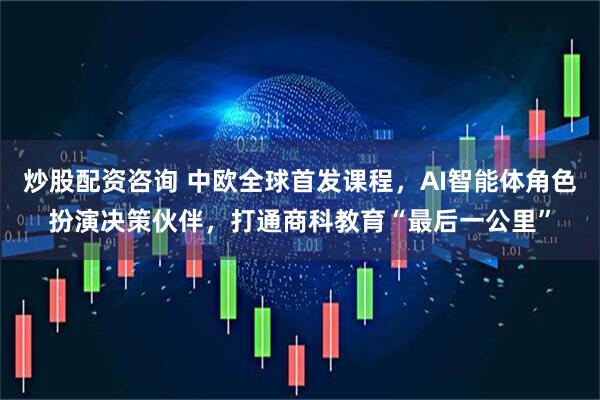 炒股配资咨询 中欧全球首发课程，AI智能体角色扮演决策伙伴，打通商科教育“最后一公里”