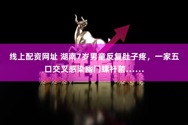 线上配资网址 湖南7岁男童反复肚子疼，一家五口交叉感染幽门螺杆菌……