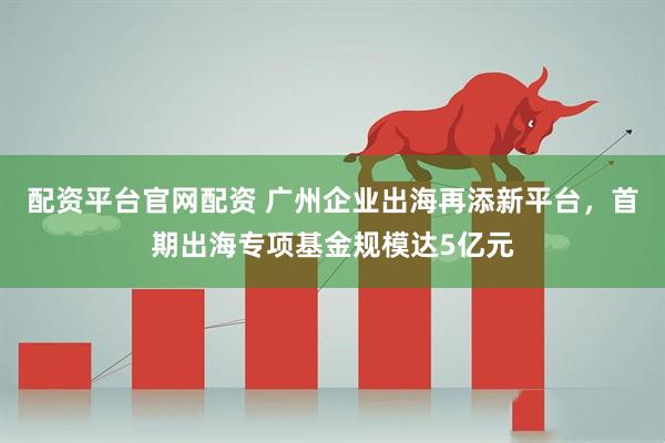 配资平台官网配资 广州企业出海再添新平台，首期出海专项基金规模达5亿元